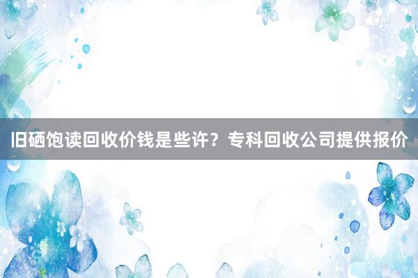 旧硒饱读回收价钱是些许？专科回收公司提供报价